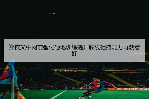 郑钦文中网前强化硬地训练提升底线相持能力再获看好